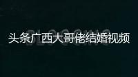 頭條廣西大哥佬結婚視頻，有關廣西大舅哥的詳情