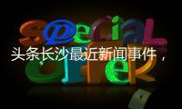 頭條長沙最近新聞事件，有關(guān)近期熱點(diǎn)輿情事件長沙的詳情