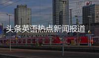 頭條英語熱點新聞報道，有關英語新聞熱點事件在哪里找的詳情