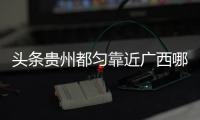 頭條貴州都勻靠近廣西哪里，有關貴州都勻和廣西河池哪個富的詳情