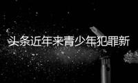 頭條近年來青少年犯罪新聞，有關(guān)近年來青少年犯罪熱點(diǎn)事件的詳情