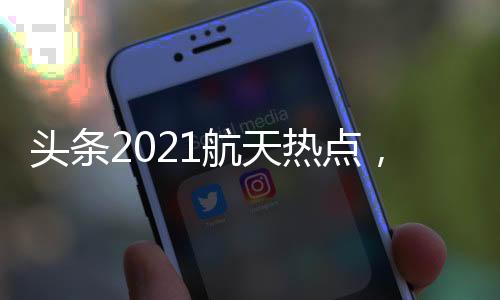 頭條2021航天熱點，有關航天最新熱點事件視頻觀看的詳情