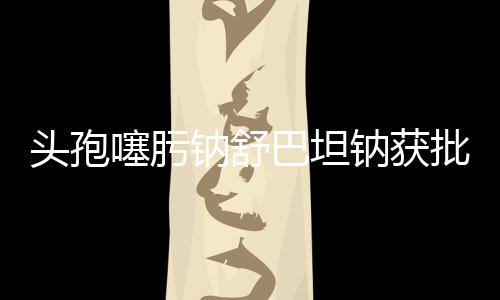 頭孢噻肟鈉舒巴坦鈉獲批美國臨床
