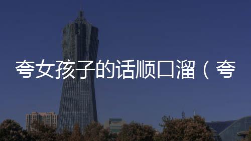 夸女孩子的話順口溜（夸女孩子的順口溜）