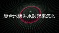 復合地板進水鼓起來怎么辦（復合地板）