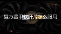 復方鱉甲軟肝片怎么服用更有效？