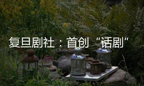 復(fù)旦劇社：首創(chuàng)“話劇”一詞，穿越百年風(fēng)雨滄桑