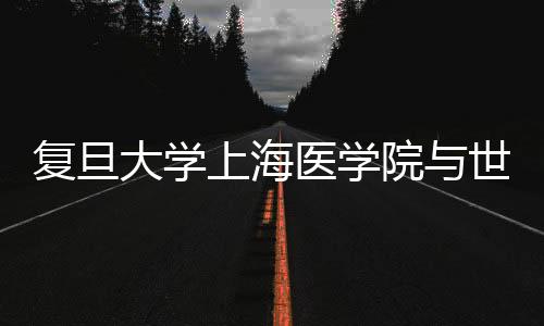 復旦大學上海醫學院與世界衛生組織歐洲區域辦事處簽署合作諒解備忘錄