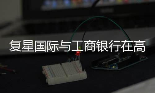 復星國際與工商銀行在高新技術、幸福產業等領域達成合作