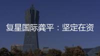 復星國際龔平：堅定在資產組合“增輕合重”
