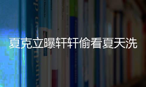 夏克立曝軒軒偷看夏天洗澡 軒媽：出于好奇關心【娛樂新聞】風尚中國網