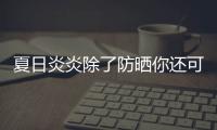 夏日炎炎除了防曬你還可以怎么做，過來看一看