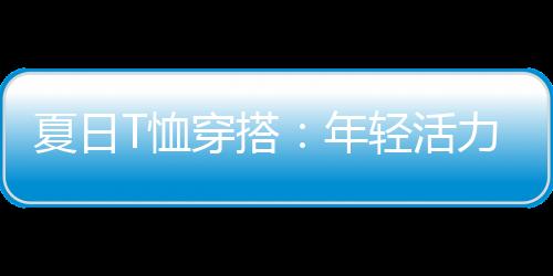 夏日T恤穿搭：年輕活力與絢麗多彩的結合