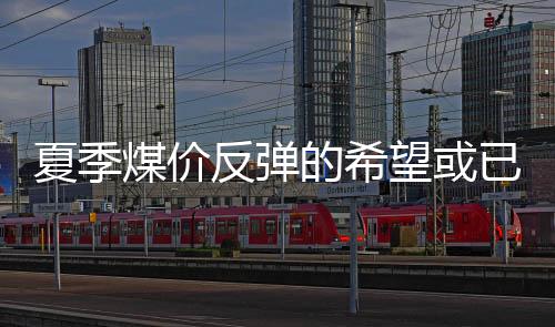 夏季煤價反彈的希望或已破滅!