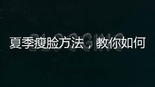 夏季瘦臉方法，教你如何消除水腫更年輕