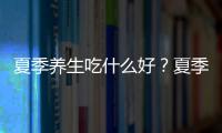 夏季養生吃什么好？夏季養生食品推薦讓你身體棒棒！