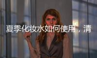 夏季化妝水如何使用，清涼剔透水潤光澤