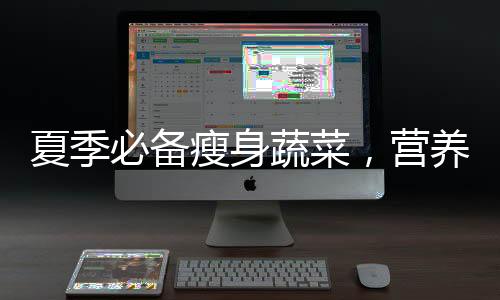 夏季必備瘦身蔬菜，營養又健康的減肥方法，生菜怎么吃更減肥？