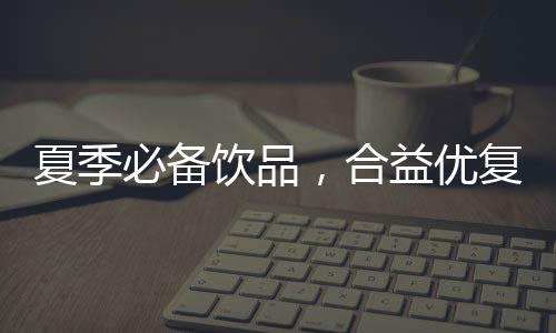夏季必備飲品，合益優復合果汁品質顏值齊在線，動銷快！