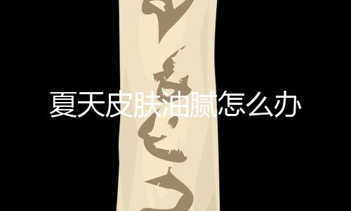 夏天皮膚油膩怎么辦