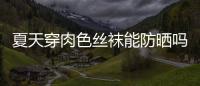 夏天穿肉色絲襪能防曬嗎 穿絲襪還要涂防曬霜嗎