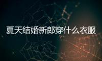 夏天結(jié)婚新郎穿什么衣服男（夏天結(jié)婚新郎穿什么衣服）
