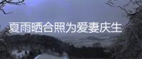 夏雨曬合照為愛妻慶生 與袁泉微笑碰鼻恩愛滿滿