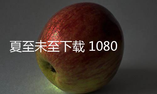 夏至未至下載 1080P（夏至未至下載）