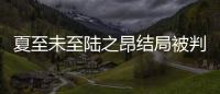 夏至未至陸之昂結局被判無期 傅小司劈腿程七七立夏傷痛欲絕