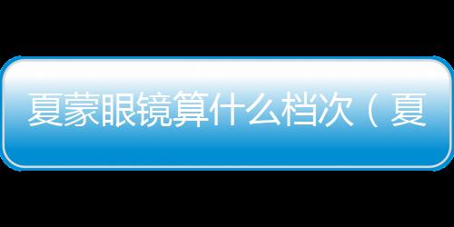 夏蒙眼鏡算什么檔次（夏蒙眼鏡算什么檔次）