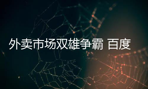 外賣市場雙雄爭霸 百度外賣更名“餓了么星選”