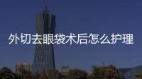 外切去眼袋術后怎么護理能夠在短的時間恢復好的效果？