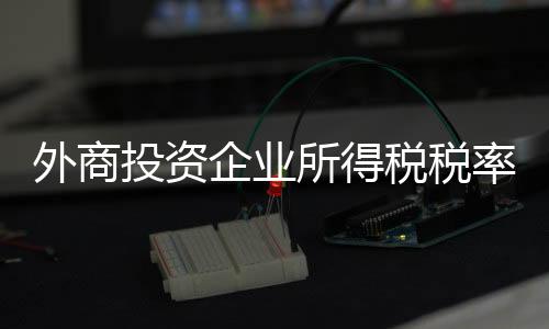 外商投資企業(yè)所得稅稅率（外商投資企業(yè)所得稅法）