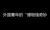 外國青年的“博物館奇妙之旅”：中國太有魅力了