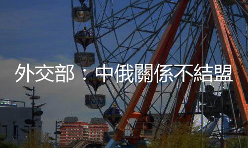 外交部：中俄關係不結盟不對抗不針對第三方