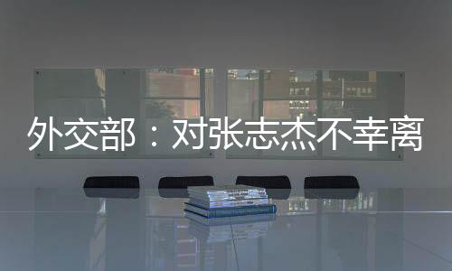 外交部：對張志杰不幸離世深表惋惜和哀悼