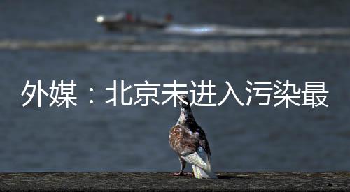 外媒：北京未進入污染最嚴重十大城市