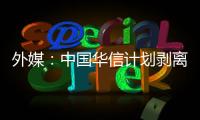 外媒：中國華信計劃剝離非核心資產 估值最高達437億