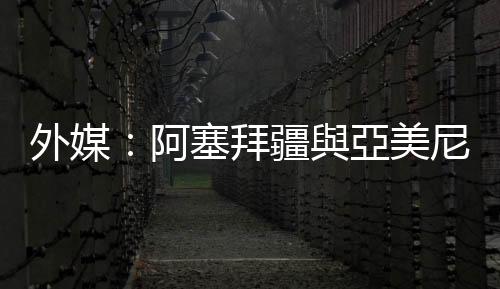 外媒：阿塞拜疆與亞美尼亞已達成停火協議