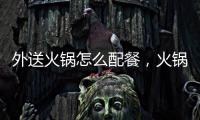 外送火鍋怎么配餐，火鍋外賣外送火鍋怎么吃