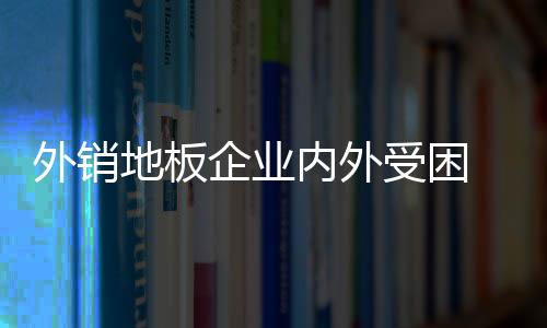 外銷地板企業(yè)內(nèi)外受困 還需農(nóng)村市場“解渴”