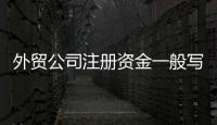 外貿公司注冊資金一般寫多少（外貿公司注冊資金）