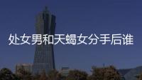 處女男和天蝎女分手后誰更絕情 處女男和天蝎女分手后誰更絕情一點