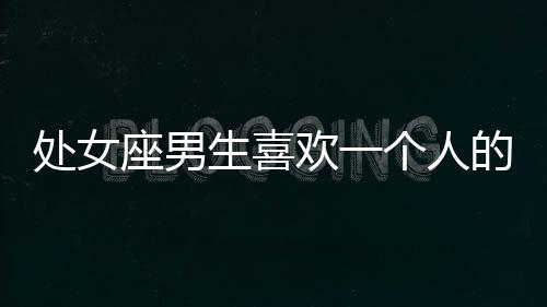 處女座男生喜歡一個人的表現 準到爆 處女座男生喜歡一個人的表現