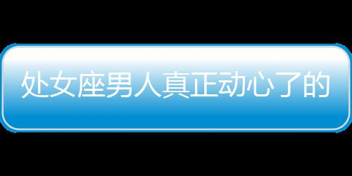 處女座男人真正動心了的六大表現