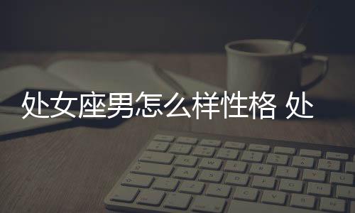 處女座男怎么樣性格 處女座男怎么樣的人