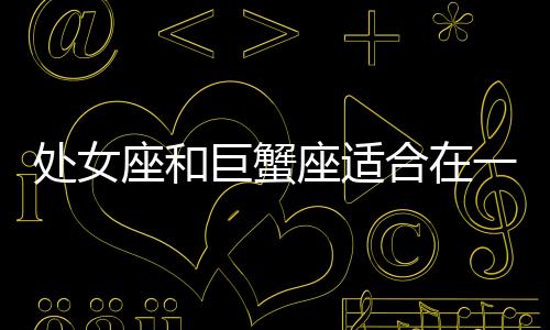 處女座和巨蟹座適合在一起嗎 處女座和巨蟹座配嗎