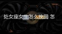 處女座女生怎么挽回 怎么挽回處女座女生