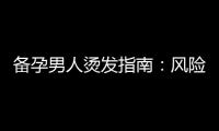 備孕男人燙發指南：風險預防、前置知識、護理技巧、選發型師建議