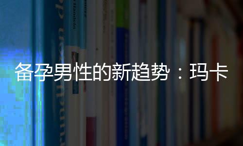 備孕男性的新趨勢：瑪卡成為首選營養補給與必知食用方法與劑量